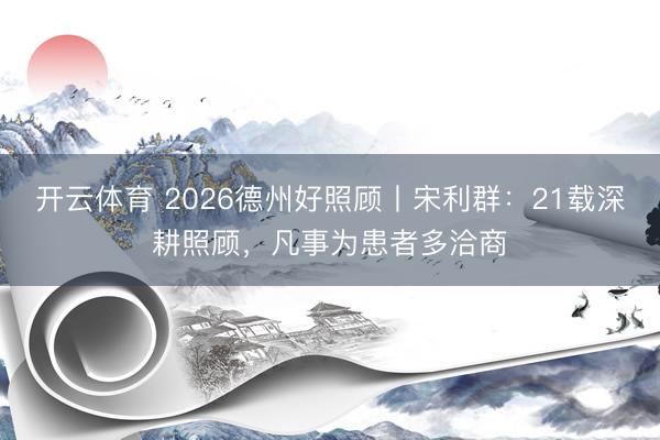 开云体育 2026德州好照顾丨宋利群：21载深耕照顾，凡事为患者多洽商