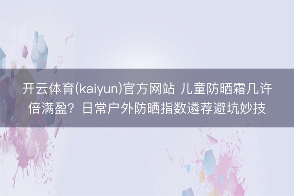 开云体育(kaiyun)官方网站 儿童防晒霜几许倍满盈？日常户外防晒指数遴荐避坑妙技