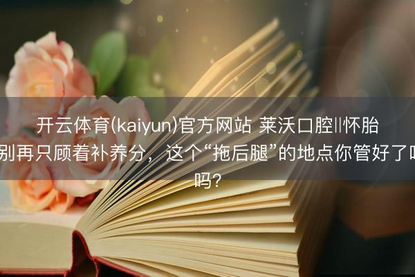 开云体育(kaiyun)官方网站 莱沃口腔‖怀胎后别再只顾着补养分，这个“拖后腿”的地点你管好了吗？