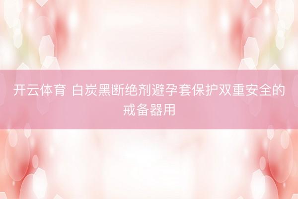 开云体育 白炭黑断绝剂避孕套保护双重安全的戒备器用