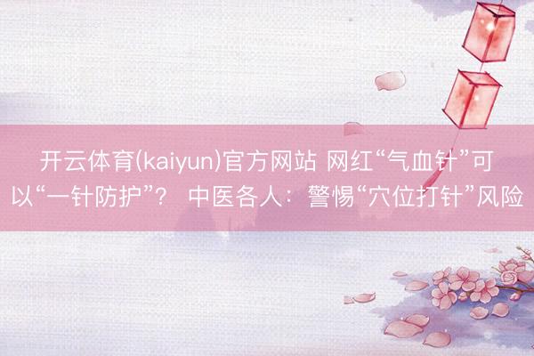 开云体育(kaiyun)官方网站 网红“气血针”可以“一针防护”？ 中医各人：警惕“穴位打针”风险