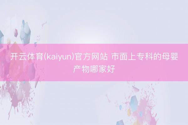 开云体育(kaiyun)官方网站 市面上专科的母婴产物哪家好