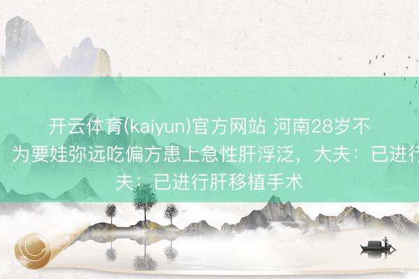开云体育(kaiyun)官方网站 河南28岁不孕不育小伙，为要娃弥远吃偏方患上急性肝浮泛，大夫：已进行肝移植手术