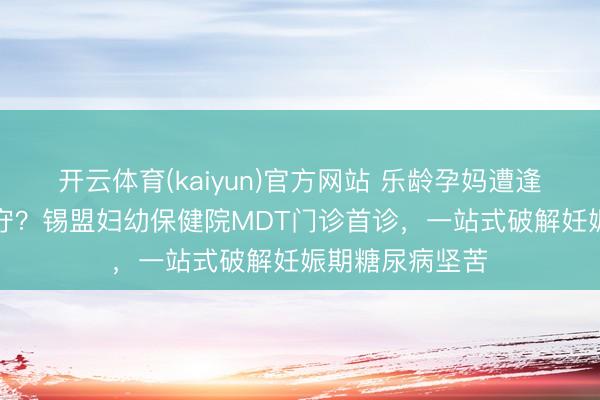 开云体育(kaiyun)官方网站 乐龄孕妈遭逢“甘好意思”职守？锡盟妇幼保健院MDT门诊首诊，一站式破解妊娠期糖尿病坚苦
