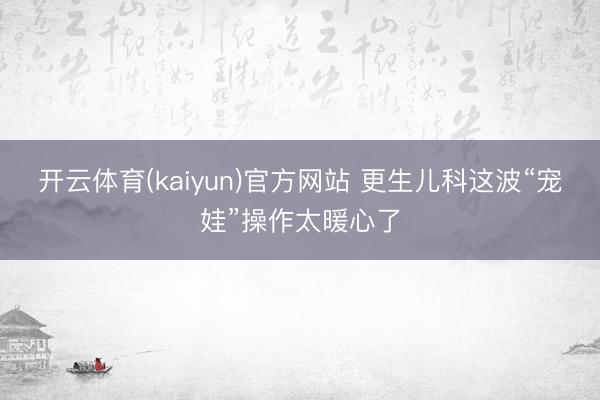 开云体育(kaiyun)官方网站 更生儿科这波“宠娃”操作太暖心了