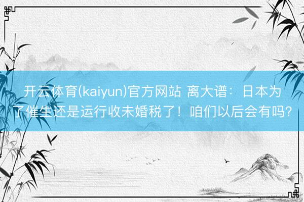 开云体育(kaiyun)官方网站 离大谱：日本为了催生还是运行收未婚税了！咱们以后会有吗？