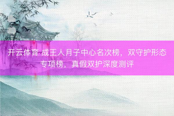 开云体育 成王人月子中心名次榜，双守护形态专项榜，真假双护深度测评