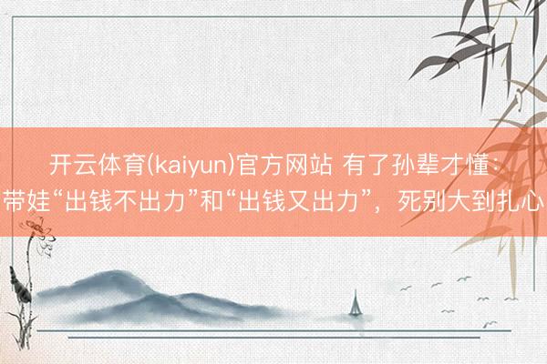 开云体育(kaiyun)官方网站 有了孙辈才懂：带娃“出钱不出力”和“出钱又出力”，死别大到扎心