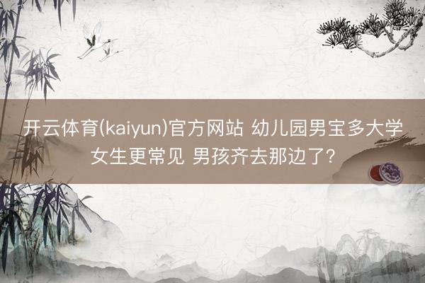 开云体育(kaiyun)官方网站 幼儿园男宝多大学女生更常见 男孩齐去那边了？