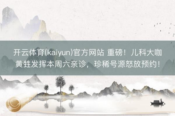 开云体育(kaiyun)官方网站 重磅！儿科大咖黄甡发挥本周六亲诊，珍稀号源怒放预约！