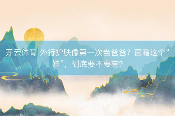 开云体育 外行护肤像第一次当爸爸？面霜这个“娃”，到底要不要带？