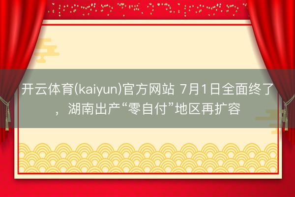 开云体育(kaiyun)官方网站 7月1日全面终了，湖南出产“零自付”地区再扩容