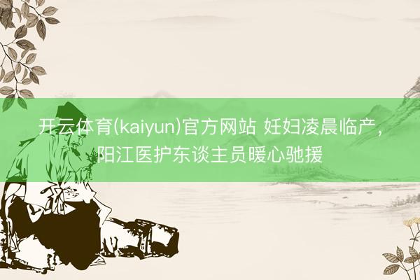 开云体育(kaiyun)官方网站 妊妇凌晨临产，阳江医护东谈主员暖心驰援