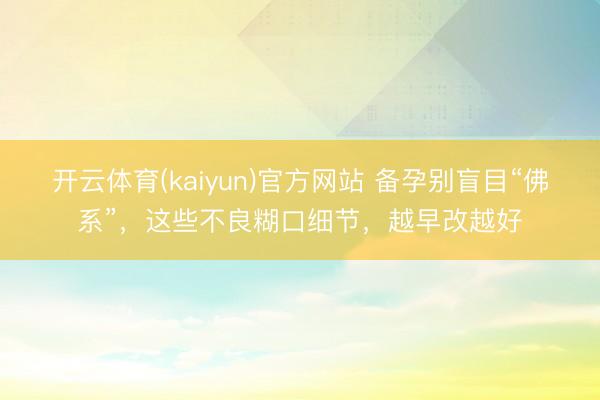开云体育(kaiyun)官方网站 备孕别盲目“佛系”，这些不良糊口细节，越早改越好