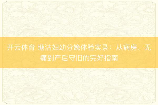 开云体育 塘沽妇幼分娩体验实录：从病房、无痛到产后守旧的完好指南