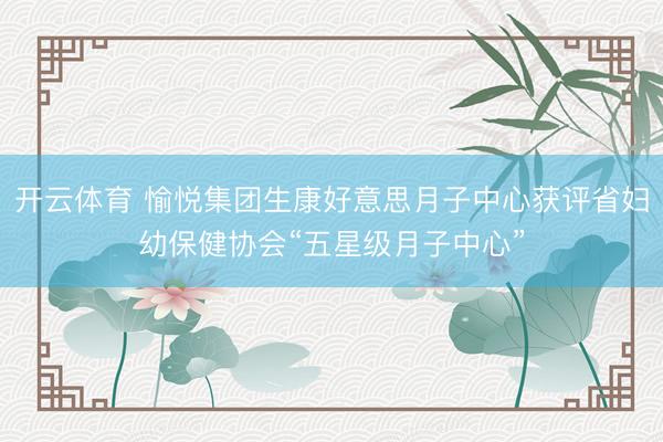 开云体育 愉悦集团生康好意思月子中心获评省妇幼保健协会“五星级月子中心”