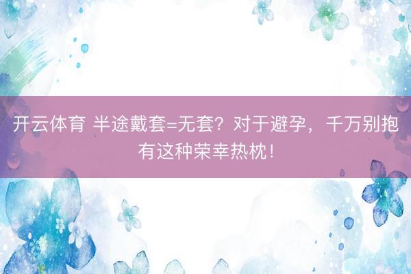 开云体育 半途戴套=无套？对于避孕，千万别抱有这种荣幸热枕！