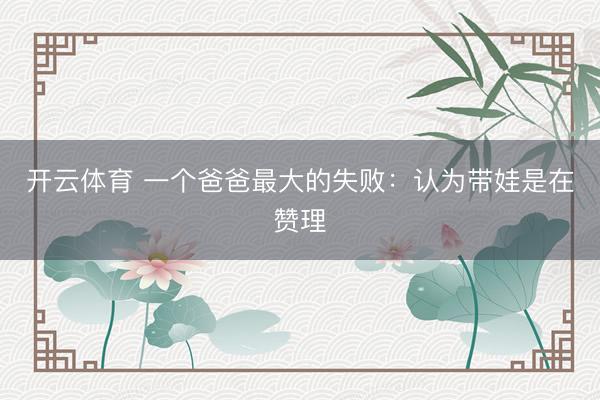 开云体育 一个爸爸最大的失败：认为带娃是在赞理