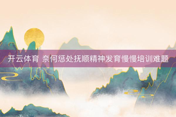 开云体育 奈何惩处抚顺精神发育慢慢培训难题