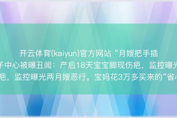 开云体育(kaiyun)官方网站 “月嫂把手插宝宝嘴里又抠鼻子！”月子中心被曝丑闻：产后18天宝宝脚现伤疤，监控曝光两月嫂恶行。宝妈花3万多买来的“省心”，竟是恶梦