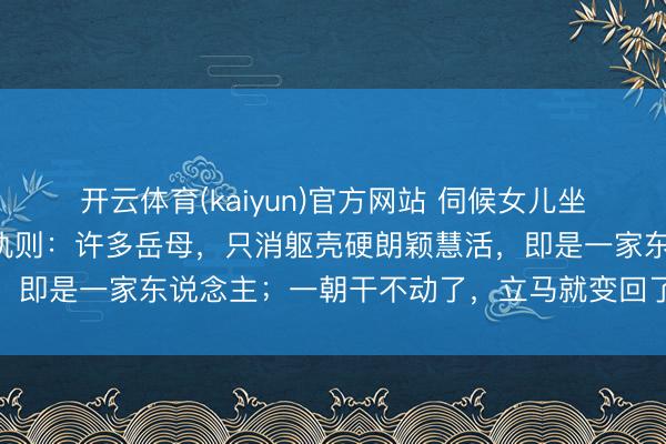 开云体育(kaiyun)官方网站 伺候女儿坐完月子，我发现一个潜轨则：许多岳母，只消躯壳硬朗颖慧活，即是一家东说念主；一朝干不动了，立马就变回了外东说念主