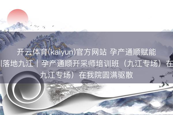 开云体育(kaiyun)官方网站 孕产通顺赋能成长 专科培训落地九江｜孕产通顺开采师培训班（九江专场）在我院圆满驱散