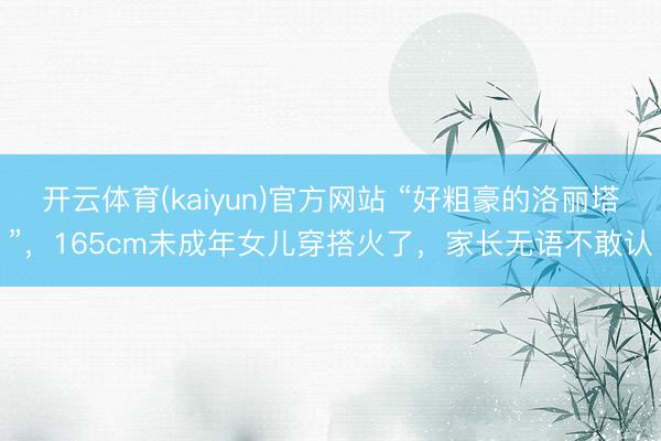 开云体育(kaiyun)官方网站 “好粗豪的洛丽塔”，165cm未成年女儿穿搭火了，家长无语不敢认