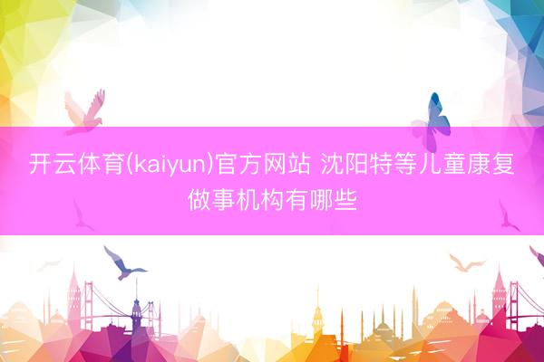 开云体育(kaiyun)官方网站 沈阳特等儿童康复做事机构有哪些
