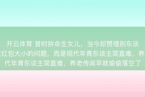 开云体育 昔时拚命生女儿，当今却赞理别东谈主家的女儿，这不仅仅红包大小的问题，而是现代年青东谈主简直难，养老传闻早就偷偷落空了