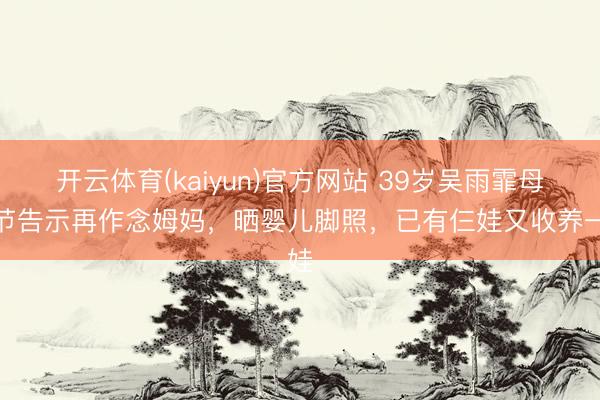 开云体育(kaiyun)官方网站 39岁吴雨霏母亲节告示再作念姆妈，晒婴儿脚照，已有仨娃又收养一娃