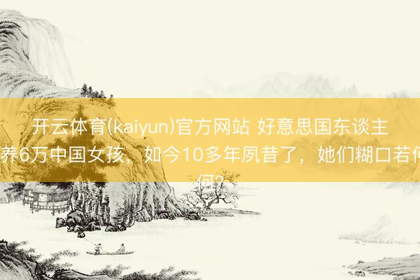 开云体育(kaiyun)官方网站 好意思国东谈主领养6万中国女孩，如今10多年夙昔了，她们糊口若何？