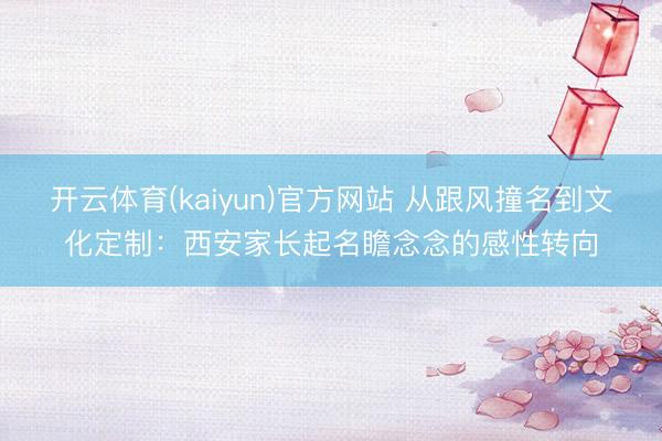 开云体育(kaiyun)官方网站 从跟风撞名到文化定制：西安家长起名瞻念念的感性转向
