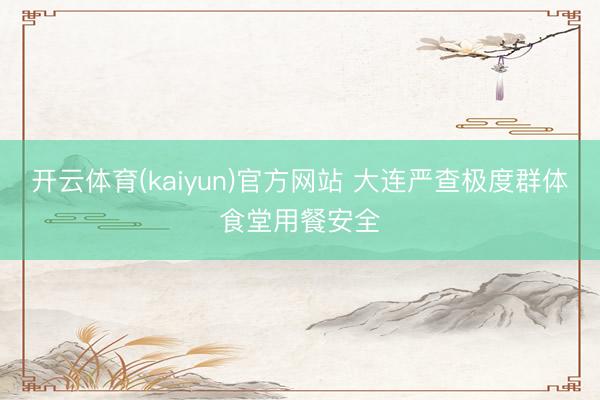 开云体育(kaiyun)官方网站 大连严查极度群体食堂用餐安全