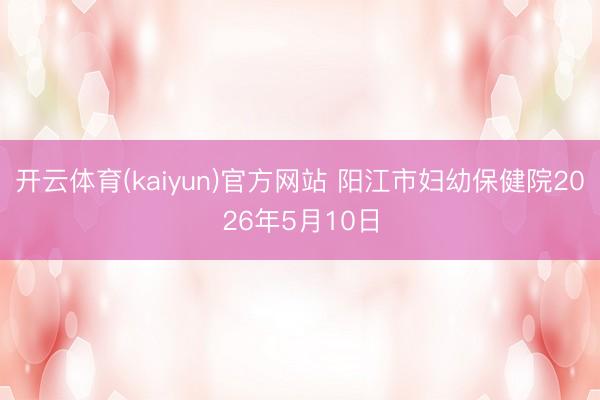 开云体育(kaiyun)官方网站 阳江市妇幼保健院2026年5月10日