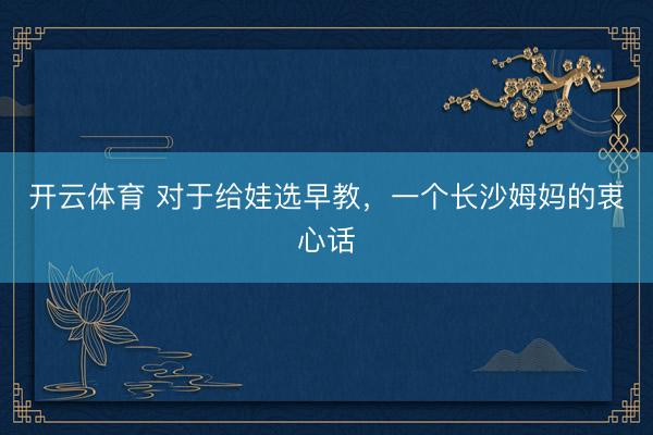 开云体育 对于给娃选早教，一个长沙姆妈的衷心话