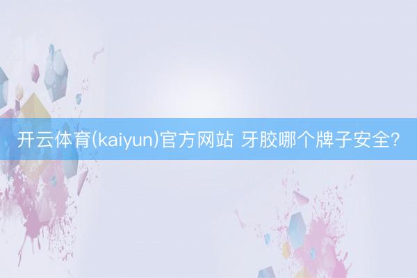 开云体育(kaiyun)官方网站 牙胶哪个牌子安全？