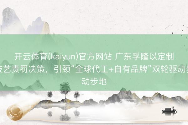 开云体育(kaiyun)官方网站 广东孚隆以定制化技艺责罚决策，引颈“全球代工+自有品牌”双轮驱动步地