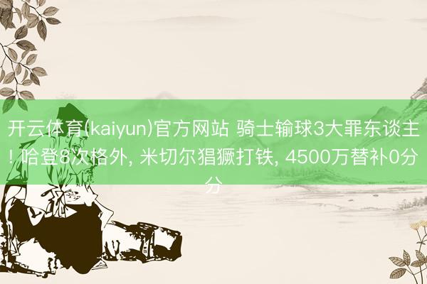 开云体育(kaiyun)官方网站 骑士输球3大罪东谈主! 哈登8次格外， 米切尔猖獗打铁， 4500万替补0分