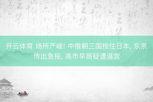 开云体育 场所严峻! 中俄朝三国按住日本， 东京传出急报， 高市早苗疑遭逼宫