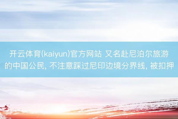 开云体育(kaiyun)官方网站 又名赴尼泊尔旅游的中国公民， 不注意踩过尼印边境分界线， 被扣押