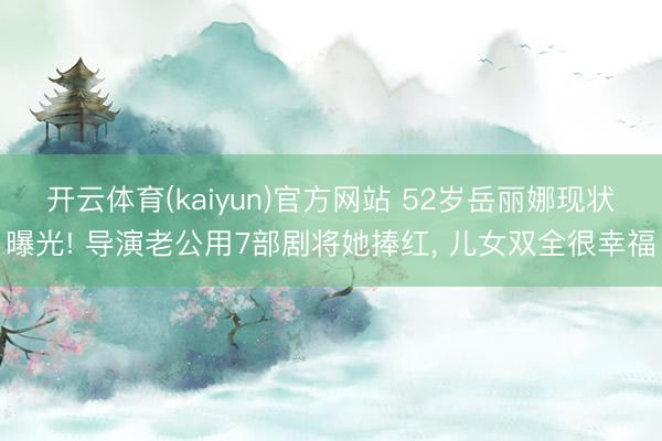 开云体育(kaiyun)官方网站 52岁岳丽娜现状曝光! 导演老公用7部剧将她捧红， 儿女双全很幸福