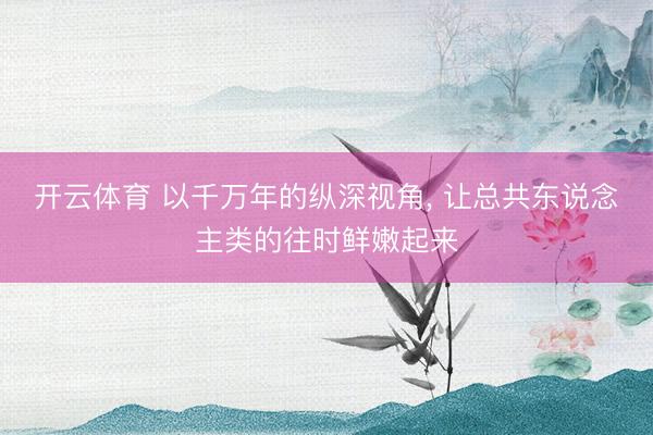 开云体育 以千万年的纵深视角， 让总共东说念主类的往时鲜嫩起来