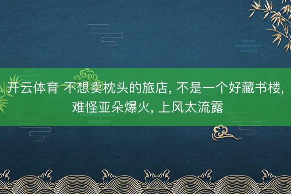 开云体育 不想卖枕头的旅店， 不是一个好藏书楼， 难怪亚朵爆火， 上风太流露