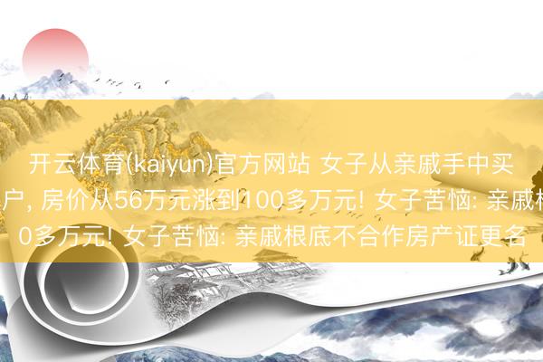 开云体育(kaiyun)官方网站 女子从亲戚手中买了套安置房， 十年没过户， 房价从56万元涨到100多万元! 女子苦恼: 亲戚根底不合作房产证更名