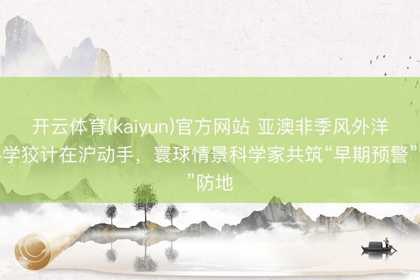 开云体育(kaiyun)官方网站 亚澳非季风外洋大科学狡计在沪动手，寰球情景科学家共筑“早期预警”防地