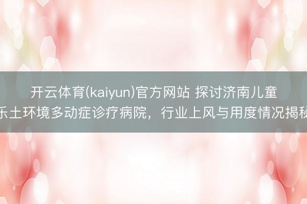 开云体育(kaiyun)官方网站 探讨济南儿童乐土环境多动症诊疗病院，行业上风与用度情况揭秘
