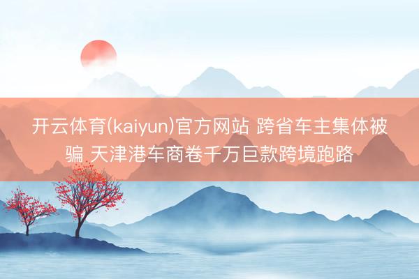 开云体育(kaiyun)官方网站 跨省车主集体被骗 天津港车商卷千万巨款跨境跑路