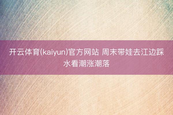 开云体育(kaiyun)官方网站 周末带娃去江边踩水看潮涨潮落