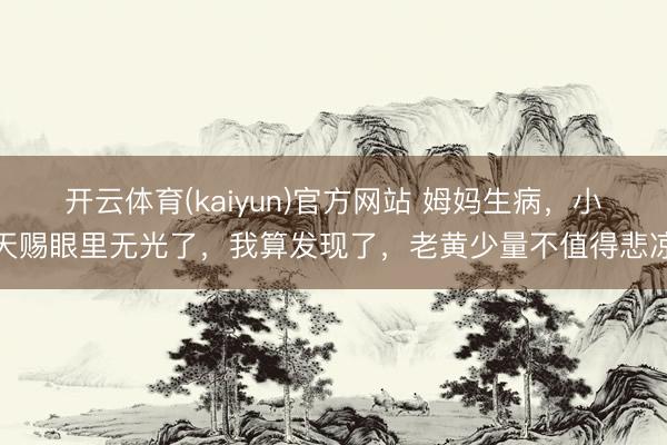 开云体育(kaiyun)官方网站 姆妈生病，小天赐眼里无光了，我算发现了，老黄少量不值得悲凉