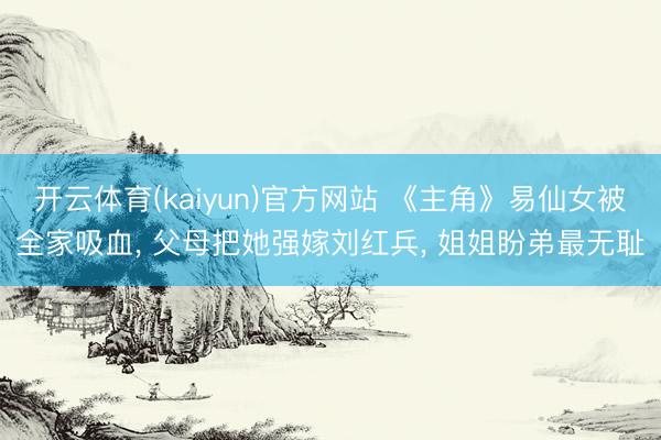 开云体育(kaiyun)官方网站 《主角》易仙女被全家吸血， 父母把她强嫁刘红兵， 姐姐盼弟最无耻